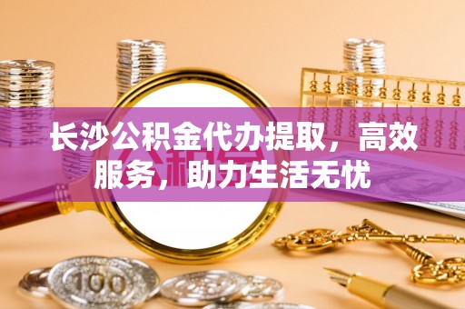 郴州长沙公积金代办提取，高效服务，助力生活无忧