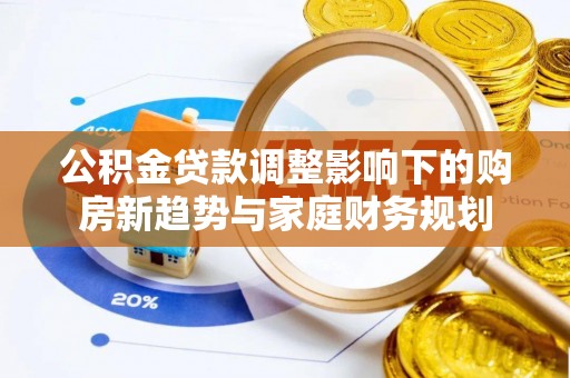 郴州公积金贷款调整影响下的购房新趋势与家庭财务规划