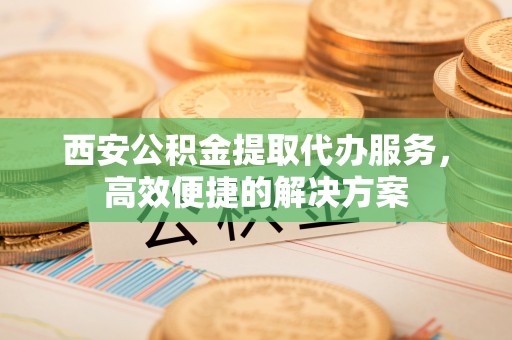 郴州西安公积金提取代办服务，高效便捷的解决方案