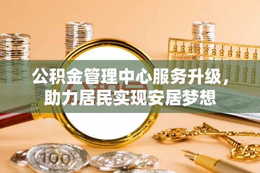 郴州公积金管理中心服务升级，助力居民实现安居梦想