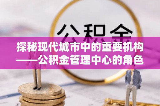 郴州探秘现代城市中的重要机构——公积金管理中心的角色与使命